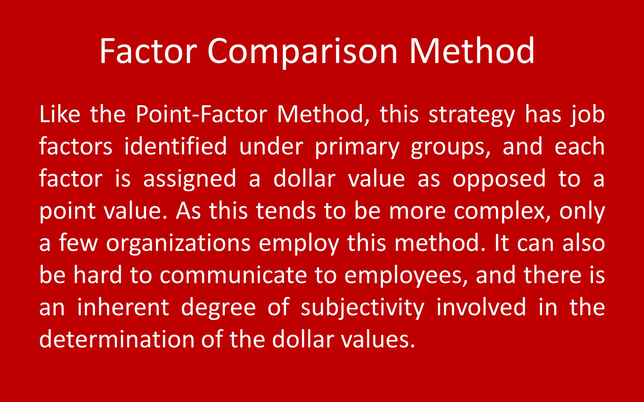 Factor Comparison Method
Like the Point-Factor Method, this strategy has job
factors identified under primary groups, and each
factor is assigned a dollar value as opposed to a
point value. As this tends to be more complex, only
a few organizations employ this method. It can also
be hard to communicate to employees, and there is
an inherent degree of subjectivity involved in the
determination of the dollar values.
 