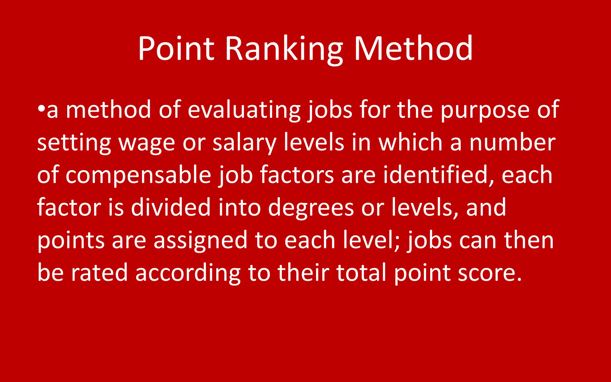 Point Ranking Method
•a method of evaluating jobs for the purpose of
setting wage or salary levels in which a number
of compensable job factors are identified, each
factor is divided into degrees or levels, and
points are assigned to each level; jobs can then
be rated according to their total point score.
 