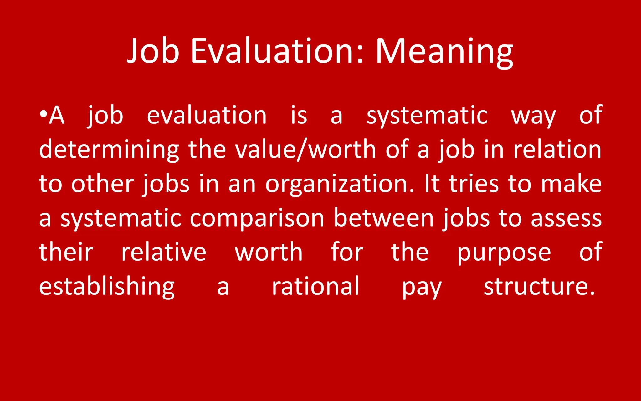 Job Evaluation: Meaning
•A job evaluation is a systematic way of
determining the value/worth of a job in relation
to other jobs in an organization. It tries to make
a systematic comparison between jobs to assess
their relative worth for the purpose of
establishing a rational pay structure.
 