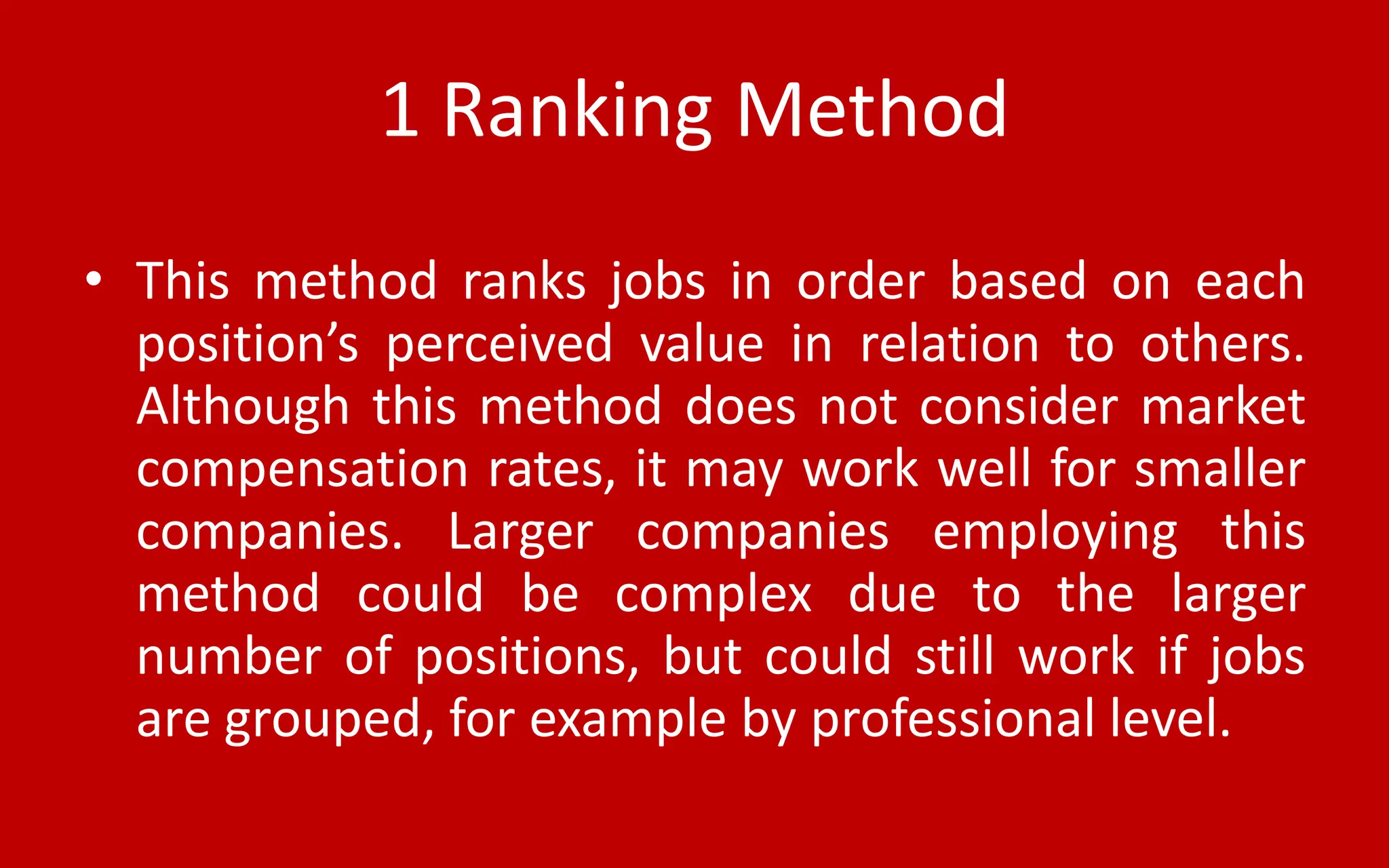 1 Ranking Method
• This method ranks jobs in order based on each
position’s perceived value in relation to others.
Although this method does not consider market
compensation rates, it may work well for smaller
companies. Larger companies employing this
method could be complex due to the larger
number of positions, but could still work if jobs
are grouped, for example by professional level.
 