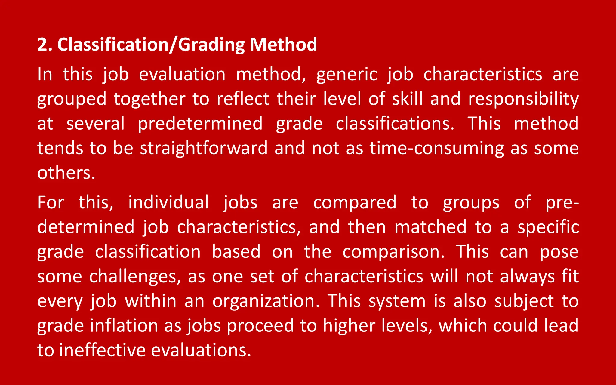 2. Classification/Grading Method
In this job evaluation method, generic job characteristics are
grouped together to reflect their level of skill and responsibility
at several predetermined grade classifications. This method
tends to be straightforward and not as time-consuming as some
others.
For this, individual jobs are compared to groups of pre-
determined job characteristics, and then matched to a specific
grade classification based on the comparison. This can pose
some challenges, as one set of characteristics will not always fit
every job within an organization. This system is also subject to
grade inflation as jobs proceed to higher levels, which could lead
to ineffective evaluations.
 