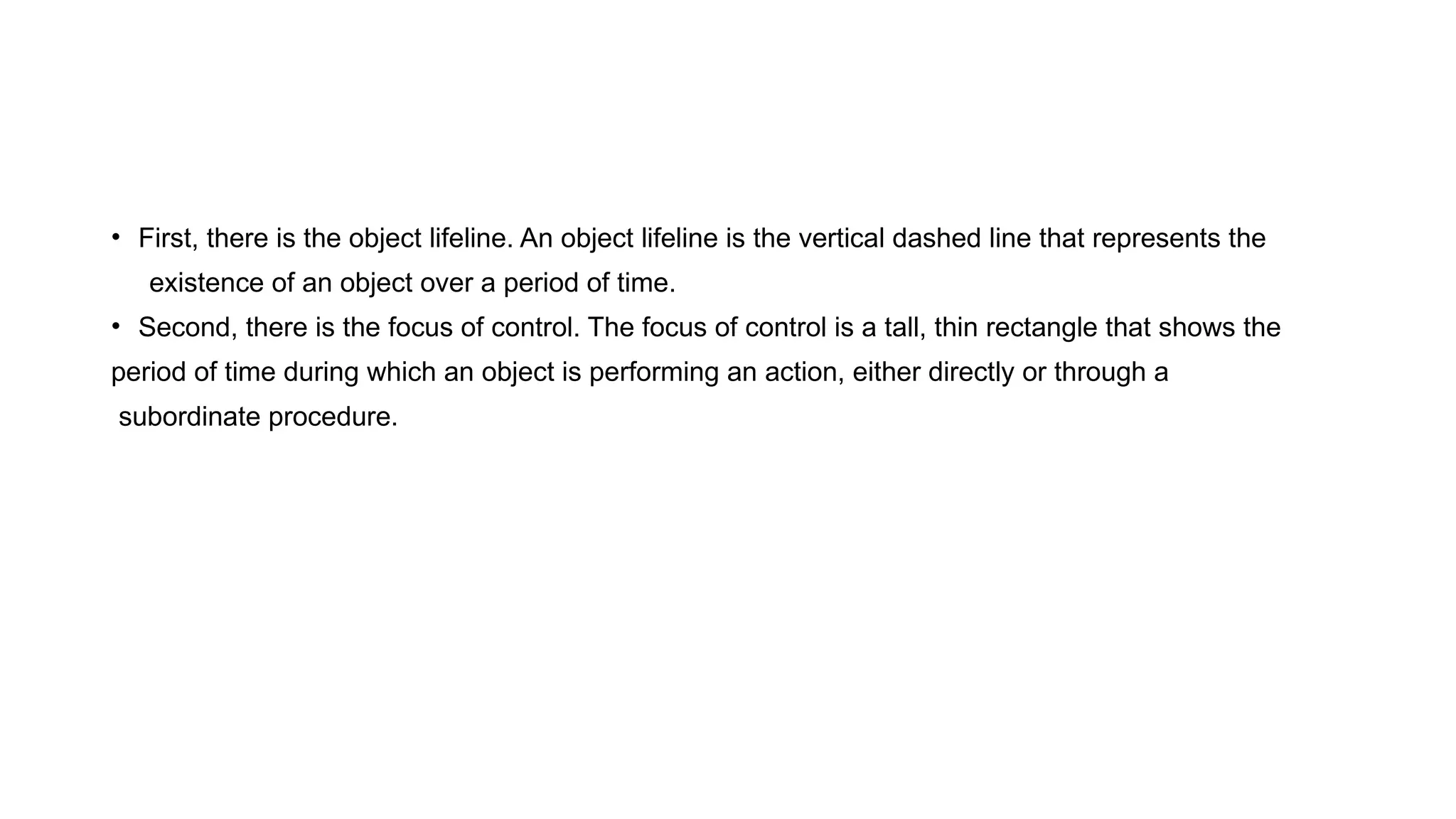 • First, there is the object lifeline. An object lifeline is the vertical dashed line that represents the
existence of an object over a period of time.
• Second, there is the focus of control. The focus of control is a tall, thin rectangle that shows the
period of time during which an object is performing an action, either directly or through a
subordinate procedure.
 