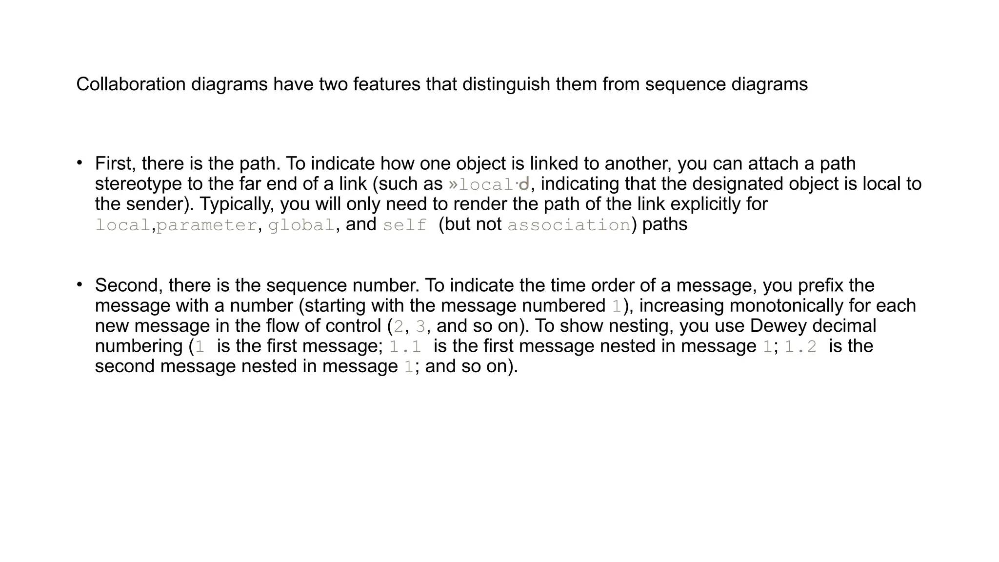 Collaboration diagrams have two features that distinguish them from sequence diagrams
• First, there is the path. To indicate how one object is linked to another, you can attach a path
stereotype to the far end of a link (such as »localᑺ, indicating that the designated object is local to
the sender). Typically, you will only need to render the path of the link explicitly for
local,parameter, global, and self (but not association) paths
• Second, there is the sequence number. To indicate the time order of a message, you prefix the
message with a number (starting with the message numbered 1), increasing monotonically for each
new message in the flow of control (2, 3, and so on). To show nesting, you use Dewey decimal
numbering (1 is the first message; 1.1 is the first message nested in message 1; 1.2 is the
second message nested in message 1; and so on).
 