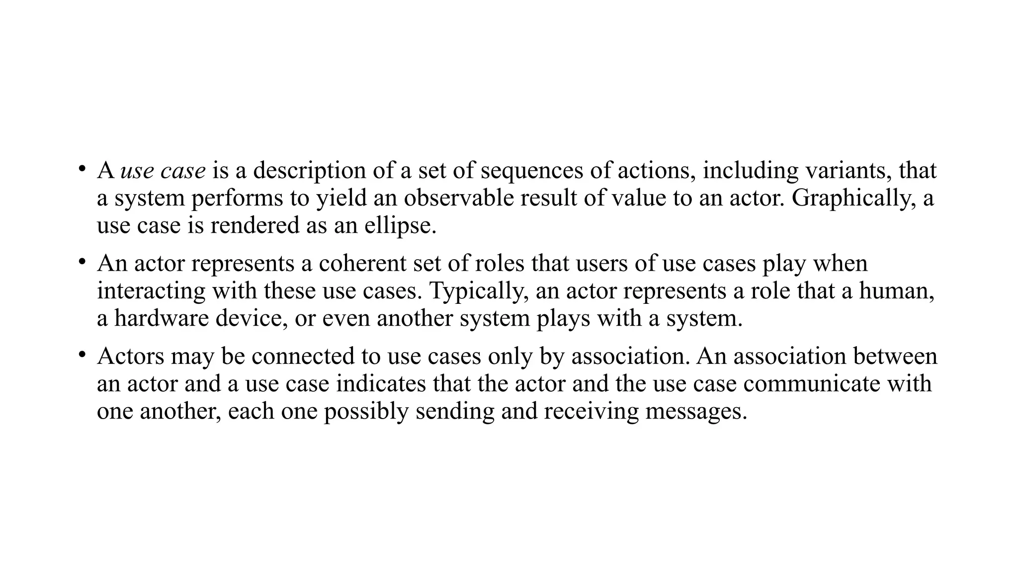 • A use case is a description of a set of sequences of actions, including variants, that
a system performs to yield an observable result of value to an actor. Graphically, a
use case is rendered as an ellipse.
• An actor represents a coherent set of roles that users of use cases play when
interacting with these use cases. Typically, an actor represents a role that a human,
a hardware device, or even another system plays with a system.
• Actors may be connected to use cases only by association. An association between
an actor and a use case indicates that the actor and the use case communicate with
one another, each one possibly sending and receiving messages.
 