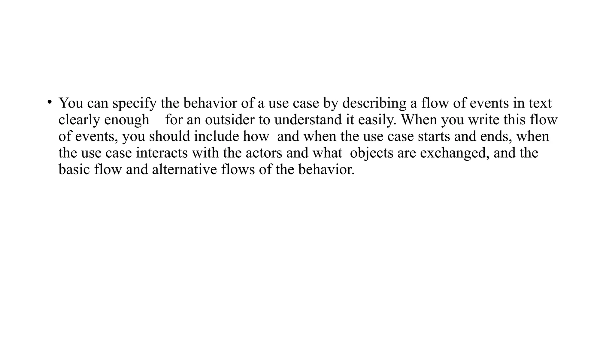 • You can specify the behavior of a use case by describing a flow of events in text
clearly enough for an outsider to understand it easily. When you write this flow
of events, you should include how and when the use case starts and ends, when
the use case interacts with the actors and what objects are exchanged, and the
basic flow and alternative flows of the behavior.
 