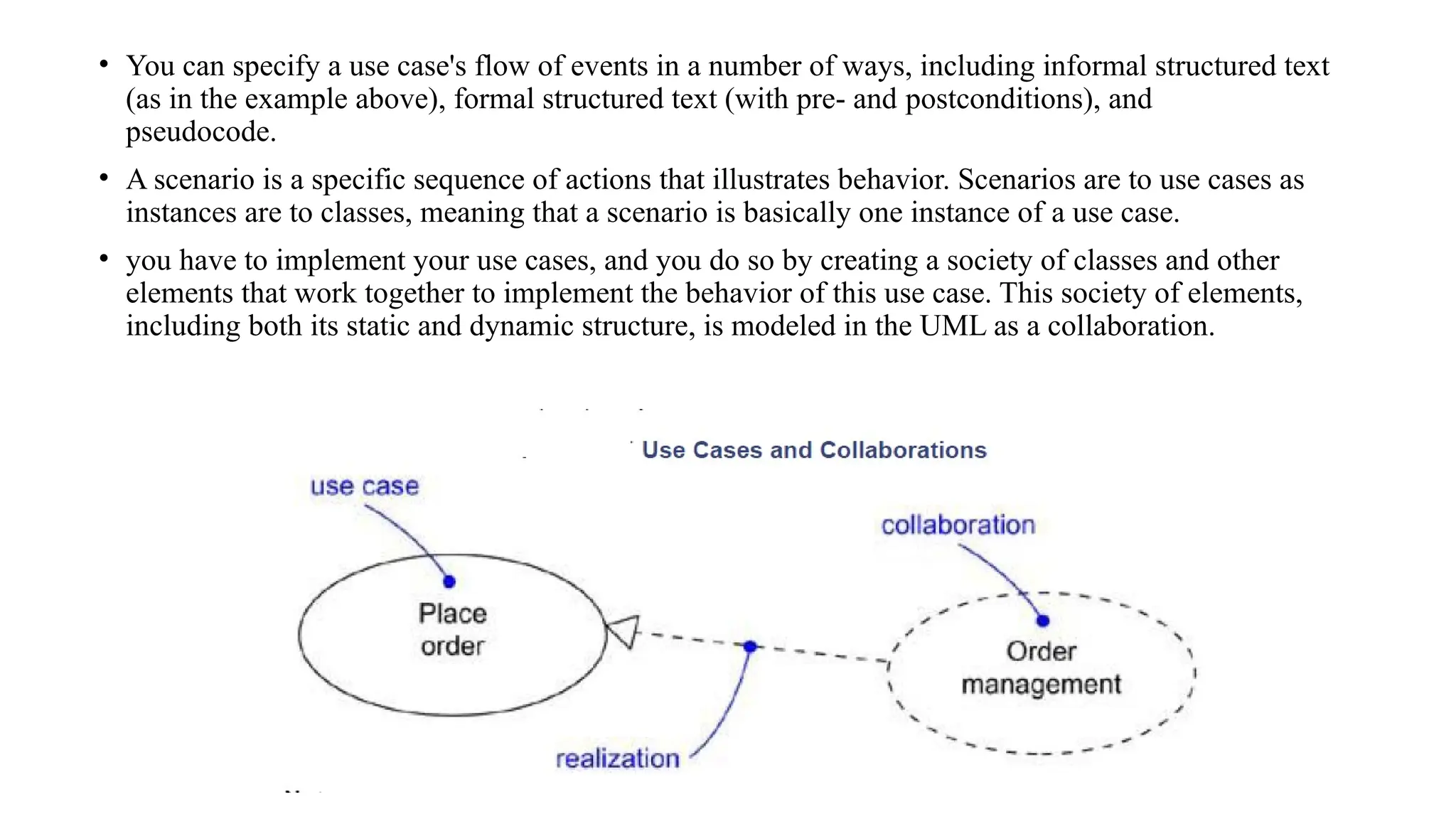 • You can specify a use case's flow of events in a number of ways, including informal structured text
(as in the example above), formal structured text (with pre- and postconditions), and
pseudocode.
• A scenario is a specific sequence of actions that illustrates behavior. Scenarios are to use cases as
instances are to classes, meaning that a scenario is basically one instance of a use case.
• you have to implement your use cases, and you do so by creating a society of classes and other
elements that work together to implement the behavior of this use case. This society of elements,
including both its static and dynamic structure, is modeled in the UML as a collaboration.
 