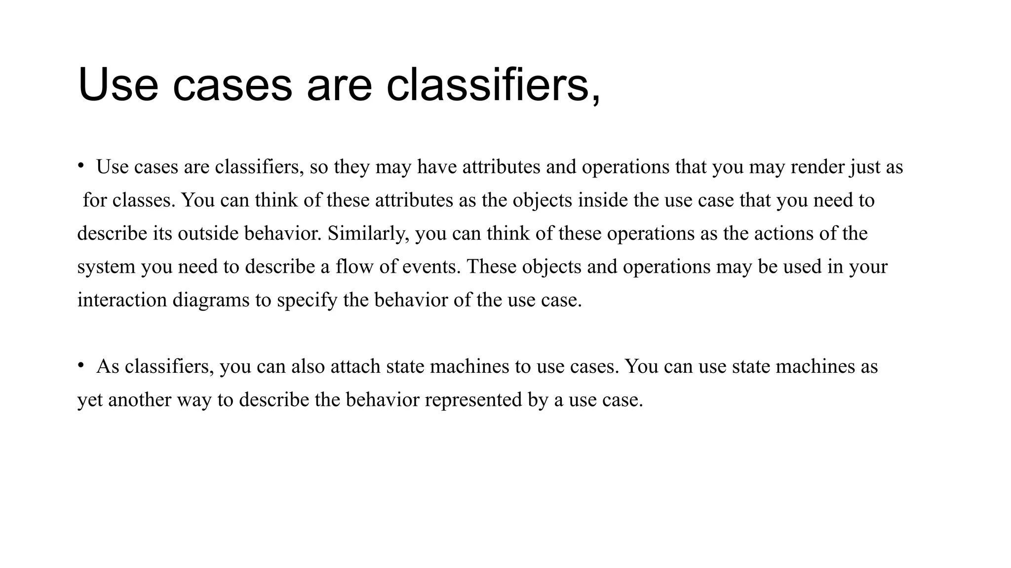 Use cases are classifiers,
• Use cases are classifiers, so they may have attributes and operations that you may render just as
for classes. You can think of these attributes as the objects inside the use case that you need to
describe its outside behavior. Similarly, you can think of these operations as the actions of the
system you need to describe a flow of events. These objects and operations may be used in your
interaction diagrams to specify the behavior of the use case.
• As classifiers, you can also attach state machines to use cases. You can use state machines as
yet another way to describe the behavior represented by a use case.
 