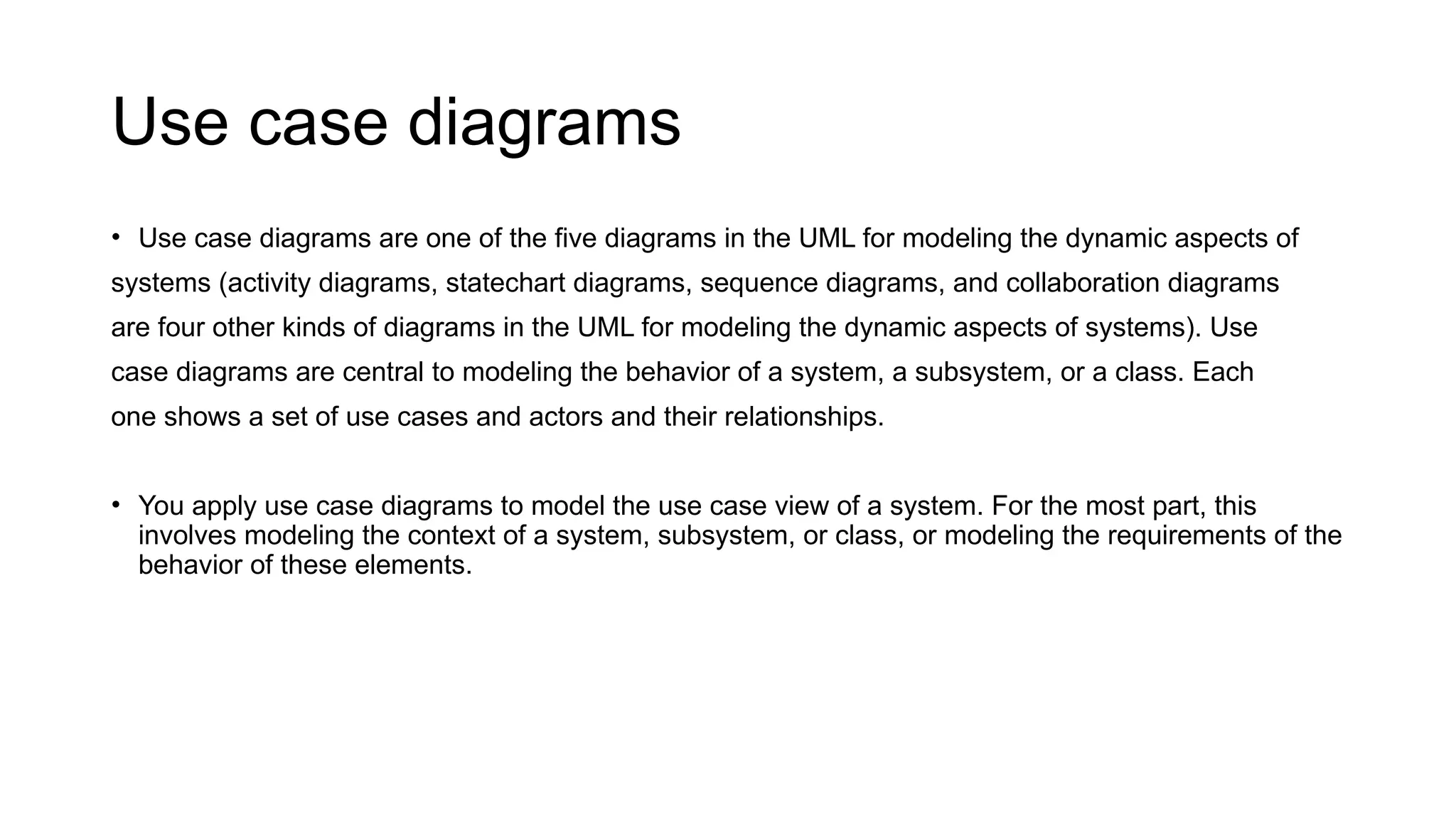 Use case diagrams
• Use case diagrams are one of the five diagrams in the UML for modeling the dynamic aspects of
systems (activity diagrams, statechart diagrams, sequence diagrams, and collaboration diagrams
are four other kinds of diagrams in the UML for modeling the dynamic aspects of systems). Use
case diagrams are central to modeling the behavior of a system, a subsystem, or a class. Each
one shows a set of use cases and actors and their relationships.
• You apply use case diagrams to model the use case view of a system. For the most part, this
involves modeling the context of a system, subsystem, or class, or modeling the requirements of the
behavior of these elements.
 