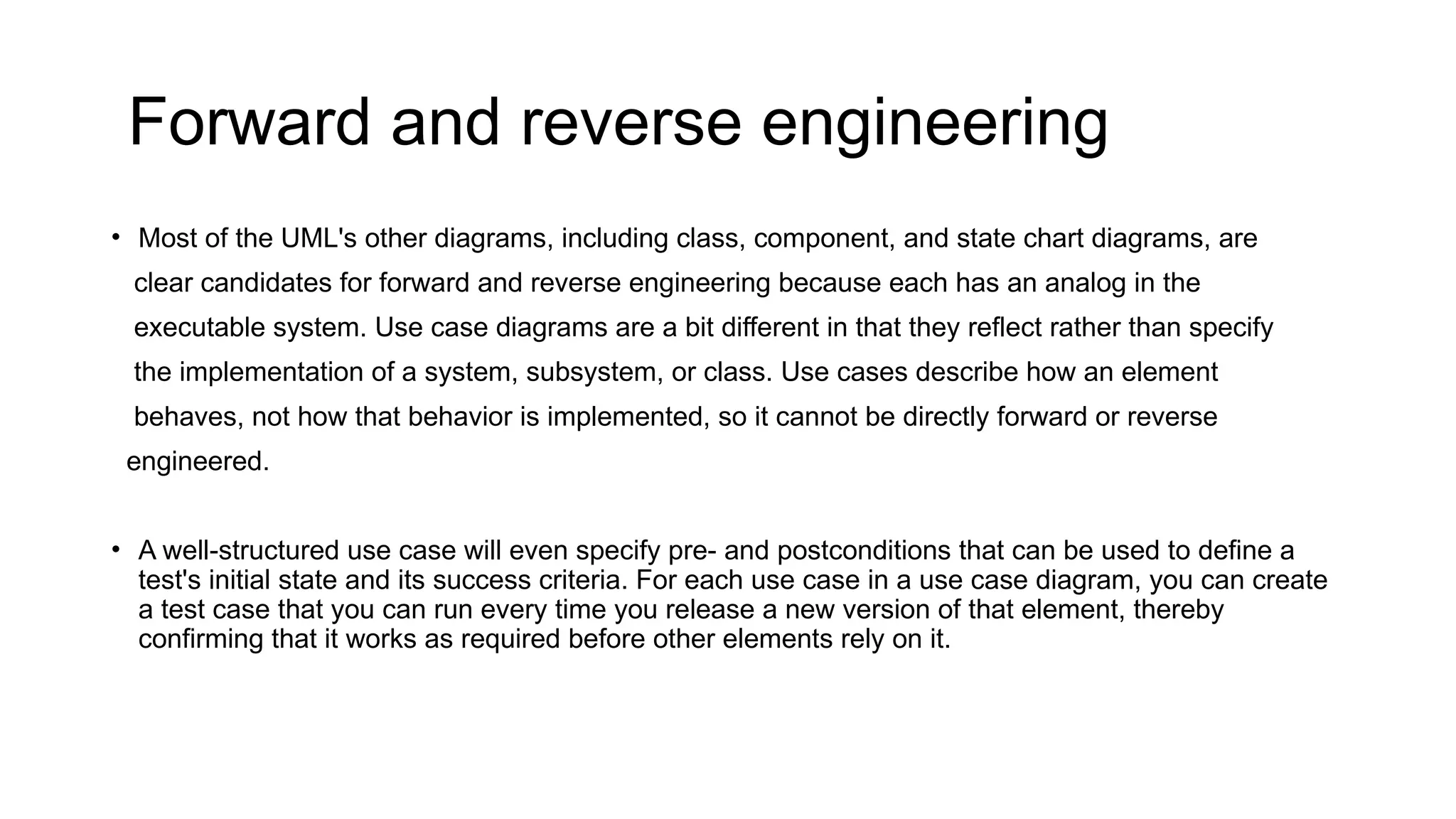 Forward and reverse engineering
• Most of the UML's other diagrams, including class, component, and state chart diagrams, are
clear candidates for forward and reverse engineering because each has an analog in the
executable system. Use case diagrams are a bit different in that they reflect rather than specify
the implementation of a system, subsystem, or class. Use cases describe how an element
behaves, not how that behavior is implemented, so it cannot be directly forward or reverse
engineered.
• A well-structured use case will even specify pre- and postconditions that can be used to define a
test's initial state and its success criteria. For each use case in a use case diagram, you can create
a test case that you can run every time you release a new version of that element, thereby
confirming that it works as required before other elements rely on it.
 