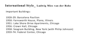 International Style_ Ludwig Mies van der Rohe
Important Buildings:
1928-29: Barcelona Pavilion
1950: Farnsworth House, Plano, Illinois
1951: Lake Shore Drive Apartments, Chicago
1956: Crown Hall, Chicago
1958: Seagram Building, New York (with Philip Johnson)
1959-74: Federal Center, Chicago
 