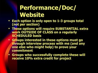 Performance/Doc/ Website Each option is only open to 1-3 groups total (not per section) These options will require SUBSTANTIAL extra work OUTSIDE OF CLASS on a regularly SCHEDULED basis Groups interested in these options must go through interview process with me (and any one else who might help) to prove your commitment Groups who successfully complete these will receive 10% extra credit for project 