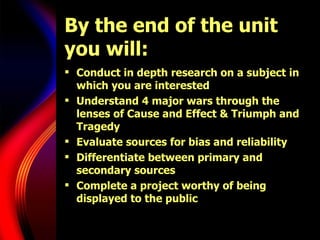 By the end of the unit you will: Conduct in depth research on a subject in which you are interested Understand 4 major wars through the lenses of Cause and Effect & Triumph and Tragedy Evaluate sources for bias and reliability Differentiate between primary and secondary sources Complete a project worthy of being displayed to the public 