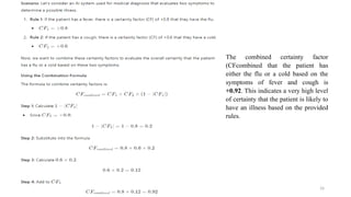 Dr. Rohit D. Ghulanavar 16
The combined certainty factor
(CFcombined that the patient has
either the flu or a cold based on the
symptoms of fever and cough is
+0.92. This indicates a very high level
of certainty that the patient is likely to
have an illness based on the provided
rules.
 