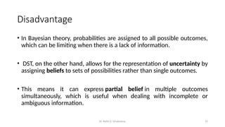 Dr. Rohit D. Ghulanavar 25
Disadvantage
• In Bayesian theory, probabilities are assigned to all possible outcomes,
which can be limiting when there is a lack of information.
• DST, on the other hand, allows for the representation of uncertainty by
assigning beliefs to sets of possibilities rather than single outcomes.
• This means it can express partial belief in multiple outcomes
simultaneously, which is useful when dealing with incomplete or
ambiguous information.
 