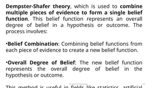 Dr. Rohit D. Ghulanavar 27
Dempster-Shafer theory, which is used to combine
multiple pieces of evidence to form a single belief
function. This belief function represents an overall
degree of belief in a hypothesis or outcome. The
process involves:
•Belief Combination: Combining belief functions from
each piece of evidence to create a new belief function.
•Overall Degree of Belief: The new belief function
represents the overall degree of belief in the
hypothesis or outcome.
 