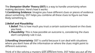 Dr. Rohit D. Ghulanavar 29
The Dempster-Shafer Theory (DST) is a way to handle uncertainty when
making decisions. Here’s how it works:
1.Combining Evidence: Imagine you have different clues or pieces of evidence
about something. DST helps you combine all these clues to figure out how
likely something is.
2.Belief and Plausibility:
1.Belief: This is how much you trust a certain outcome based on the clues
you have.
2.Plausibility: This is how possible an outcome is, considering the clues
don’t completely rule it out.
3.Handling Uncertainty: DST is useful because it can deal with situations
where you don’t have all the information or where the clues might point to
different outcomes.
Think of it like solving a mystery with different hints. DST helps you put all the
 