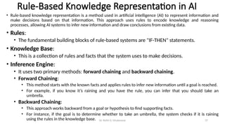 Dr. Rohit D. Ghulanavar 37
Rule-Based Knowledge Representation in AI
• Rule-based knowledge representation is a method used in artificial intelligence (AI) to represent information and
make decisions based on that information. This approach uses rules to encode knowledge and reasoning
processes, allowing AI systems to infer new information and draw conclusions from existing data.
• Rules:
• The fundamental building blocks of rule-based systems are "IF-THEN" statements.
• Knowledge Base:
• This is a collection of rules and facts that the system uses to make decisions.
• Inference Engine:
• It uses two primary methods: forward chaining and backward chaining.
• Forward Chaining:
• This method starts with the known facts and applies rules to infer new information until a goal is reached.
• For example, if you know it’s raining and you have the rule, you can infer that you should take an
umbrella.
• Backward Chaining:
• This approach works backward from a goal or hypothesis to find supporting facts.
• For instance, if the goal is to determine whether to take an umbrella, the system checks if it is raining
using the rules in the knowledge base.
 