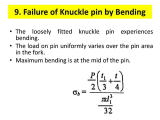 9. Failure of Knuckle pin by Bending
• The loosely fitted knuckle pin experiences
bending.
• The load on pin uniformly varies over the pin area
in the fork.
• Maximum bending is at the mid of the pin.
 