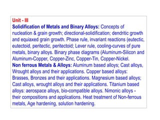 Unit - III
Solidification of Metals and Binary Alloys: Concepts of
nucleation & grain growth; directional-solidification; dendritic growth
and equiaxed grain growth. Phase rule, invariant reactions (eutectic,
eutectoid, peritectic, peritectoid; Lever rule, cooling-curves of pure
metals, binary alloys. Binary phase diagrams (Aluminum-Silicon and
Aluminum-Copper, Copper-Zinc, Copper-Tin, Copper-Nickel.
Non ferrous Metals & Alloys: Aluminum based alloys; Cast alloys,
Wrought alloys and their applications. Copper based alloys:
Brasses, Bronzes and their applications. Magnesium based alloys;
Cast alloys, wrought alloys and their applications. Titanium based
alloys: aerospace alloys, bio-compatible alloys. Nimonic alloys -
their compositions and applications. Heat treatment of Non-ferrous
metals, Age hardening, solution hardening.
 