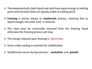 ➢ Thermodynamically, both liquid and solid have equal energy at melting
point and therefore both are equally stable at melting point.
➢ Freezing is almost always an exothermic process, meaning that as
liquid changes into solid, heat is released.
➢ This heat must be continually removed from the freezing liquid
otherwise the freezing process will stop.
➢ The energy released upon freezing is latent heat
➢ Some under-cooling is essential for solidification.
➢ Solidification occurs by two process : nucleation and growth.
 