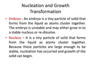 Nucleation and Growth
Transformation
• Embryo - An embryo is a tiny particle of solid that
forms from the liquid as atoms cluster together.
The embryo is unstable and may either grow in to
a stable nucleus or re-dissolve.
• Nucleus – It is a tiny particle of solid that forms
from the liquid as atoms cluster together.
Because these particles are large enough to be
stable, nucleation has occurred and growth of the
solid can begin.
 