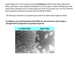 coarse flakes of Si in the eutectic promote brittleness within these alloys. Most Al-Si
alloys used have a near-eutectic composition since this gives a lower melting point and
makes them cheaper to cast. If these alloys are to be of any great use, we must improve
their properties somehow and deal with the brittle Si flakes.
No etching is required as Si appears grey whilst the alpha phase appears white.
by adding a very small impurity of 0.01%Na the microstructure of the alloy is
changed and its properties are greatly improved.
un-doped alloy doped alloy
 