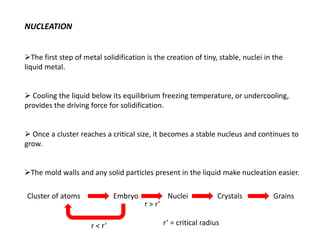 NUCLEATION
➢The first step of metal solidification is the creation of tiny, stable, nuclei in the
liquid metal.
➢ Cooling the liquid below its equilibrium freezing temperature, or undercooling,
provides the driving force for solidification.
➢ Once a cluster reaches a critical size, it becomes a stable nucleus and continues to
grow.
➢The mold walls and any solid particles present in the liquid make nucleation easier.
Cluster of atoms Embryo Nuclei Crystals Grains
r > r’
r < r’ r’ = critical radius
 