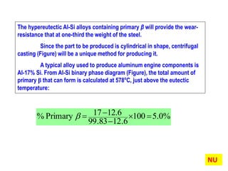 The hypereutectic Al-Si alloys containing primary β will provide the wear-
resistance that at one-third the weight of the steel.
Since the part to be produced is cylindrical in shape, centrifugal
casting (Figure) will be a unique method for producing it.
A typical alloy used to produce aluminum engine components is
Al-17% Si. From Al-Si binary phase diagram (Figure), the total amount of
primary β that can form is calculated at 578o
C, just above the eutectic
temperature:
%0.5100
6.1283.99
12.617Primary% 


NU
 