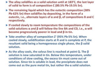  The alloy solidifies as a solid solution until at 183°C, the last layer
of solid to form is of composition C (80.5% Pb-19.5% Sn).
 The remaining liquid which has the eutectic composition (38%
Pb-62% Sn) then solidifies by depositing, in the form of a
eutectic, i.e., alternate layers of α and β, of compositions B and C
respectively.
 If cooled slowly to room temperature the compositions of the
solid solutions α and β will follow the line BA and CD, i.e., α will
become progressively poorer in lead and β in tin.
 Take another alloy of composition Z' (95% Pb-5% Sn). When
cooled slowly, solidification starts at R and is complete at P, the
resultant solid being a homogeneous single phase, the β solid
solution.
 As the alloy cools, the solvus line is reached at point Q. The β
solution is now saturated in tin. Below this temperature, under
conditions of slow cooling, the excess tin must come out of
solution. Since tin is soluble in lead, the precipitate does not
come out as the pure metal tin, but rather the α solid solution.
 