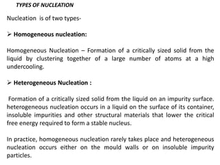 Nucleation is of two types-
➢ Homogeneous nucleation:
Homogeneous Nucleation – Formation of a critically sized solid from the
liquid by clustering together of a large number of atoms at a high
undercooling.
➢ Heterogeneous Nucleation :
Formation of a critically sized solid from the liquid on an impurity surface.
heterogeneous nucleation occurs in a liquid on the surface of its container,
insoluble impurities and other structural materials that lower the critical
free energy required to form a stable nucleus.
In practice, homogeneous nucleation rarely takes place and heterogeneous
nucleation occurs either on the mould walls or on insoluble impurity
particles.
TYPES OF NUCLEATION
 