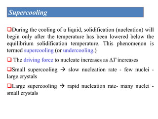 Supercooling
During the cooling of a liquid, solidification (nucleation) will
begin only after the temperature has been lowered below the
equilibrium solidification temperature. This phenomenon is
termed supercooling (or undercooling.)
 The driving force to nucleate increases as T increases
Small supercooling  slow nucleation rate - few nuclei -
large crystals
Large supercooling  rapid nucleation rate- many nuclei -
small crystals
 