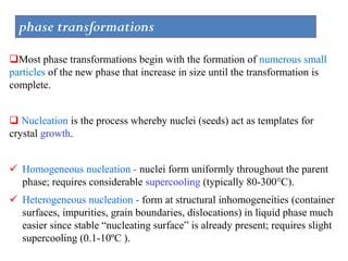 phase transformations
Most phase transformations begin with the formation of numerous small
particles of the new phase that increase in size until the transformation is
complete.
 Nucleation is the process whereby nuclei (seeds) act as templates for
crystal growth.
✓ Homogeneous nucleation - nuclei form uniformly throughout the parent
phase; requires considerable supercooling (typically 80-300°C).
✓ Heterogeneous nucleation - form at structural inhomogeneities (container
surfaces, impurities, grain boundaries, dislocations) in liquid phase much
easier since stable “nucleating surface” is already present; requires slight
supercooling (0.1-10ºC ).
 