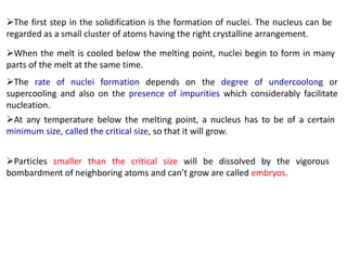 ➢The first step in the solidification is the formation of nuclei. The nucleus can be
regarded as a small cluster of atoms having the right crystalline arrangement.
➢When the melt is cooled below the melting point, nuclei begin to form in many
parts of the melt at the same time.
➢The rate of nuclei formation depends on the degree of undercoolong or
supercooling and also on the presence of impurities which considerably facilitate
nucleation.
➢At any temperature below the melting point, a nucleus has to be of a certain
minimum size, called the critical size, so that it will grow.
➢Particles smaller than the critical size will be dissolved by the vigorous
bombardment of neighboring atoms and can’t grow are called embryos.
 
