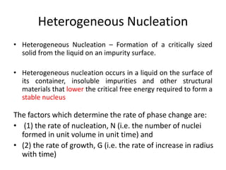 • Heterogeneous Nucleation – Formation of a critically sized
solid from the liquid on an impurity surface.
• Heterogeneous nucleation occurs in a liquid on the surface of
its container, insoluble impurities and other structural
materials that lower the critical free energy required to form a
stable nucleus
Heterogeneous Nucleation
The factors which determine the rate of phase change are:
• (1) the rate of nucleation, N (i.e. the number of nuclei
formed in unit volume in unit time) and
• (2) the rate of growth, G (i.e. the rate of increase in radius
with time)
 