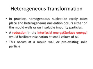 Heterogeneous Transformation
• In practice, homogeneous nucleation rarely takes
place and heterogeneous nucleation occurs either on
the mould walls or on insoluble impurity particles.
• A reduction in the interfacial energy(Surface energy)
would facilitate nucleation at small values of ∆T.
• This occurs at a mould wall or pre-existing solid
particle
 