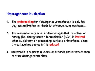 Heterogeneous Nucleation
1. The undercooling for Heterogeneous nucleation is only few
degrees, unlike few hundreds for Homogeneous nucleation.
2. The reason for very small undercooling is that the activation
energy (i.e., energy barrier) for nucleation (∆G* ) is lowered
when nuclei form on preexisting surfaces or interfaces, since
the surface free energy (γ ) is reduced.
3. Therefore it is easier to nucleate at surfaces and interfaces than
at other Homogeneous sites.
 