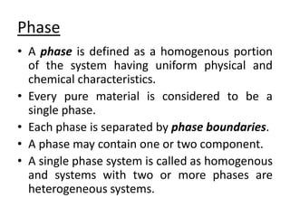 Phase
• A phase is defined as a homogenous portion
of the system having uniform physical and
chemical characteristics.
• Every pure material is considered to be a
single phase.
• Each phase is separated by phase boundaries.
• A phase may contain one or two component.
• A single phase system is called as homogenous
and systems with two or more phases are
heterogeneous systems.
 