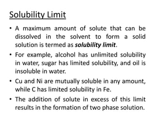 Solubility Limit
• A maximum amount of solute that can be
dissolved in the solvent to form a solid
solution is termed as solubility limit.
• For example, alcohol has unlimited solubility
in water, sugar has limited solubility, and oil is
insoluble in water.
• Cu and Ni are mutually soluble in any amount,
while C has limited solubility in Fe.
• The addition of solute in excess of this limit
results in the formation of two phase solution.
 