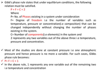 ➢ Gibb’s phase rule states that under equilibrium conditions, the following
relation must be satisfied.
P + F = C + 2
Where
P= No. of Phases existing in a system under consideration
F= Degree of freedom i.e the number of variables such as
temperature, pressure or concentration(i.e composition) that can be
changed independently without changing the number of phases
existing in the system.
C= Number of components(i.e elements) in the system and
2 represents any two variables out of the above three i.e temperature,
pressure and concentration.
✓ Most of the studies are done at constant pressure i.e one atmospheric
pressure and hence pressure is no more a variable. For such cases, Gibbs
phase rule becomes:
✓ P+ F = C + 1
✓ In the above rule, 1 represents any one variable out of the remaining two
i.e temperature and concentration
 