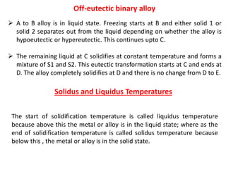 ➢ A to B alloy is in liquid state. Freezing starts at B and either solid 1 or
solid 2 separates out from the liquid depending on whether the alloy is
hypoeutectic or hypereutectic. This continues upto C.
➢ The remaining liquid at C solidifies at constant temperature and forms a
mixture of S1 and S2. This eutectic transformation starts at C and ends at
D. The alloy completely solidifies at D and there is no change from D to E.
Solidus and Liquidus Temperatures
The start of solidification temperature is called liquidus temperature
because above this the metal or alloy is in the liquid state; where as the
end of solidification temperature is called solidus temperature because
below this , the metal or alloy is in the solid state.
Off-eutectic binary alloy
 