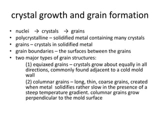 crystal growth and grain formation
• nuclei → crystals → grains
• polycrystalline – solidified metal containing many crystals
• grains – crystals in solidified metal
• grain boundaries – the surfaces between the grains
• two major types of grain structures:
(1) equiaxed grains – crystals grow about equally in all
directions, commonly found adjacent to a cold mold
wall
(2) columnar grains – long, thin, coarse grains, created
when metal solidifies rather slow in the presence of a
steep temperature gradient. columnar grains grow
perpendicular to the mold surface
 
