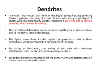 Dendrites
• In metals, the crystals that form in the liquid during freezing generally
follow a pattern consisting of a main branch with many appendages. A
crystal with this morphology slightly resembles a pine tree and is called a
dendrite, which means branching.
• The formation of dendrites occurs because crystals grow in defined planes
due to the crystal lattice they create.
• The figure shows how a cubic crystal can grow in a melt in three
dimensions, which correspond to the six faces of the cube.
• For clarity of illustration, the adding of unit cells with continued
solidification from the six faces is shown simply as lines.
• Secondary dendrite arms branch off the primary arm, and tertiary arms off
the secondary arms and etcetera.
 