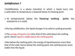 Solidification ?
➢Solidification, is a phase transition in which a liquid turns into
a solid when its temperature is lowered below its freezing point.
➢During solidification, the liquid changes in to solid as cooling proceeds.
➢The energy of liquid is less than that of the solid above the melting
point. Hence liquid is stable above the melting point.
➢But below the melting point, the energy of liquid becomes more than
that of the solid. Hence below the melting point, the solid becomes more
stable than the liquid.
➢ At temperatures below the freezing/ melting point, the
substance is a solid.
 