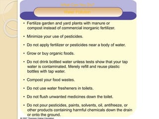 What Can You Do?
Water Pollution
• Fertilize garden and yard plants with manure or
compost instead of commercial inorganic fertilizer.
• Minimize your use of pesticides.
• Do not apply fertilizer or pesticides near a body of water.
• Grow or buy organic foods.
• Do not drink bottled water unless tests show that your tap
water is contaminated. Merely refill and reuse plastic
bottles with tap water.
• Compost your food wastes.
• Do not use water fresheners in toilets.
• Do not flush unwanted medicines down the toilet.
• Do not pour pesticides, paints, solvents, oil, antifreeze, or
other products containing harmful chemicals down the drain
or onto the ground.
 