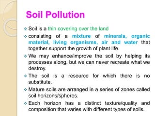 Soil Pollution
 Soil is a thin covering over the land
 consisting of a mixture of minerals, organic
material, living organisms, air and water that
together support the growth of plant life.
 We may enhance/improve the soil by helping its
processes along, but we can never recreate what we
destroy.
 The soil is a resource for which there is no
substitute.
 Mature soils are arranged in a series of zones called
soil horizons/spheres.
 Each horizon has a distinct texture/quality and
composition that varies with different types of soils.
 