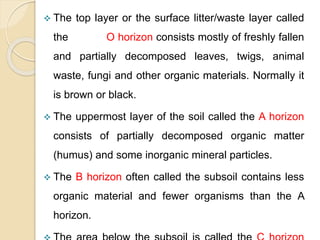  The top layer or the surface litter/waste layer called
the O horizon consists mostly of freshly fallen
and partially decomposed leaves, twigs, animal
waste, fungi and other organic materials. Normally it
is brown or black.
 The uppermost layer of the soil called the A horizon
consists of partially decomposed organic matter
(humus) and some inorganic mineral particles.
 The B horizon often called the subsoil contains less
organic material and fewer organisms than the A
horizon.
 
