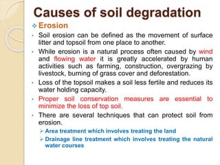 Causes of soil degradation
 Erosion
• Soil erosion can be defined as the movement of surface
litter and topsoil from one place to another.
• While erosion is a natural process often caused by wind
and flowing water it is greatly accelerated by human
activities such as farming, construction, overgrazing by
livestock, burning of grass cover and deforestation.
• Loss of the topsoil makes a soil less fertile and reduces its
water holding capacity.
• Proper soil conservation measures are essential to
minimize the loss of top soil.
• There are several techniques that can protect soil from
erosion.
 Area treatment which involves treating the land
 Drainage line treatment which involves treating the natural
water courses
 