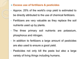  Excess use of fertilizers & pesticides
• Approx. 25% of the world’s crop yield is estimated to
be directly attributed to the use of chemical fertilizers.
• Fertilizers are very valuable as they replace the soil
nutrients used up by plants.
• The three primary soil nutrients are potassium,
phosphorus and nitrogen.
• In addition to fertilizers a large amount of pesticides
are also used to ensure a good yield.
• Pesticides not only kill the pests but also a large
variety of living things including humans.
 
