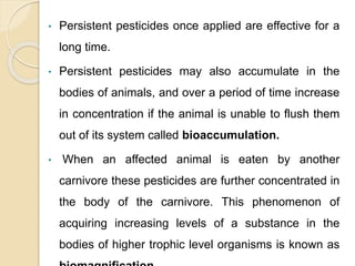 • Persistent pesticides once applied are effective for a
long time.
• Persistent pesticides may also accumulate in the
bodies of animals, and over a period of time increase
in concentration if the animal is unable to flush them
out of its system called bioaccumulation.
• When an affected animal is eaten by another
carnivore these pesticides are further concentrated in
the body of the carnivore. This phenomenon of
acquiring increasing levels of a substance in the
bodies of higher trophic level organisms is known as
 