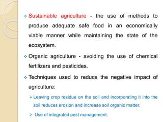  Sustainable agriculture - the use of methods to
produce adequate safe food in an economically
viable manner while maintaining the state of the
ecosystem.
 Organic agriculture - avoiding the use of chemical
fertilizers and pesticides.
 Techniques used to reduce the negative impact of
agriculture:
Leaving crop residue on the soil and incorporating it into the
soil reduces erosion and increase soil organic matter.
 Use of integrated pest management.
 